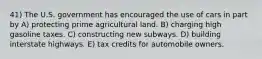 41) The U.S. government has encouraged the use of cars in part by A) protecting prime agricultural land. B) charging high gasoline taxes. C) constructing new subways. D) building interstate highways. E) tax credits for automobile owners.