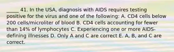 _____ 41. In the USA, diagnosis with AIDS requires testing positive for the virus and one of the following: A. CD4 cells below 200 cells/microliter of blood B. CD4 cells accounting for fewer than 14% of lymphocytes C. Experiencing one or more AIDS-defining illnesses D. Only A and C are correct E. A, B, and C are correct.