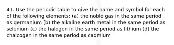 41. Use the periodic table to give the name and symbol for each of the following elements: (a) the noble gas in the same period as germanium (b) the alkaline earth metal in the same period as selenium (c) the halogen in the same period as lithium (d) the chalcogen in the same period as cadmium