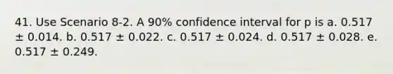 41. Use Scenario 8-2. A 90% confidence interval for p is a. 0.517 ± 0.014. b. 0.517 ± 0.022. c. 0.517 ± 0.024. d. 0.517 ± 0.028. e. 0.517 ± 0.249.