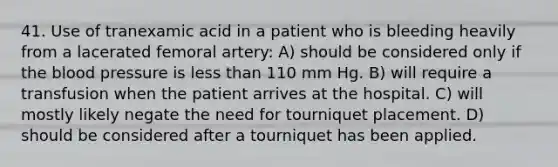 41. Use of tranexamic acid in a patient who is bleeding heavily from a lacerated femoral artery: A) should be considered only if the blood pressure is less than 110 mm Hg. B) will require a transfusion when the patient arrives at the hospital. C) will mostly likely negate the need for tourniquet placement. D) should be considered after a tourniquet has been applied.