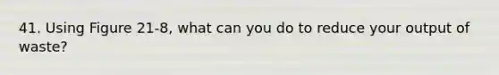 41. Using Figure 21-8, what can you do to reduce your output of waste?