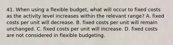 41. When using a flexible budget, what will occur to fixed costs as the activity level increases within the relevant range? A. fixed costs per unit will decrease. B. fixed costs per unit will remain unchanged. C. fixed costs per unit will increase. D. fixed costs are not considered in flexible budgeting.