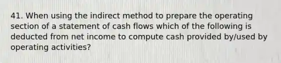 41. When using the indirect method to prepare the operating section of a statement of cash flows which of the following is deducted from net income to compute cash provided by/used by operating activities?