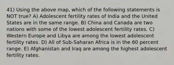 41) Using the above map, which of the following statements is NOT true? A) Adolescent fertility rates of India and the United States are in the same range. B) China and Canada are two nations with some of the lowest adolescent fertility rates. C) Western Europe and Libya are among the lowest adolescent fertility rates. D) All of Sub-Saharan Africa is in the 60 percent range. E) Afghanistan and Iraq are among the highest adolescent fertility rates.