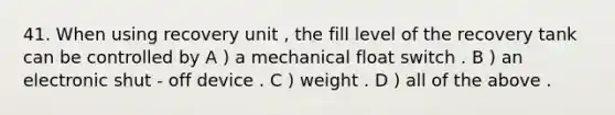 41. When using recovery unit , the fill level of the recovery tank can be controlled by A ) a mechanical float switch . B ) an electronic shut - off device . C ) weight . D ) all of the above .