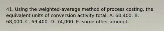 41. Using the weighted-average method of process costing, the equivalent units of conversion activity total: A. 60,400. B. 68,000. C. 69,400. D. 74,000. E. some other amount.