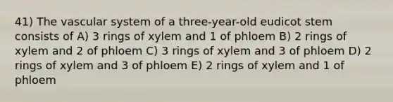 41) The vascular system of a three-year-old eudicot stem consists of A) 3 rings of xylem and 1 of phloem B) 2 rings of xylem and 2 of phloem C) 3 rings of xylem and 3 of phloem D) 2 rings of xylem and 3 of phloem E) 2 rings of xylem and 1 of phloem