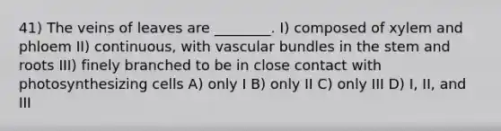 41) The veins of leaves are ________. I) composed of xylem and phloem II) continuous, with vascular bundles in the stem and roots III) finely branched to be in close contact with photosynthesizing cells A) only I B) only II C) only III D) I, II, and III