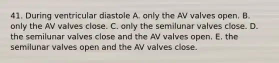 41. During ventricular diastole A. only the AV valves open. B. only the AV valves close. C. only the semilunar valves close. D. the semilunar valves close and the AV valves open. E. the semilunar valves open and the AV valves close.