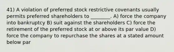 41) A violation of preferred stock restrictive covenants usually permits preferred shareholders to ________. A) force the company into bankruptcy B) suit against the shareholders C) force the retirement of the preferred stock at or above its par value D) force the company to repurchase the shares at a stated amount below par