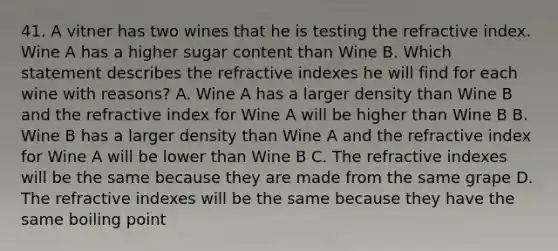 41. A vitner has two wines that he is testing the refractive index. Wine A has a higher sugar content than Wine B. Which statement describes the refractive indexes he will find for each wine with reasons? A. Wine A has a larger density than Wine B and the refractive index for Wine A will be higher than Wine B B. Wine B has a larger density than Wine A and the refractive index for Wine A will be lower than Wine B C. The refractive indexes will be the same because they are made from the same grape D. The refractive indexes will be the same because they have the same boiling point