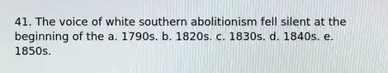 41. The voice of white southern abolitionism fell silent at the beginning of the a. 1790s. b. 1820s. c. 1830s. d. 1840s. e. 1850s.