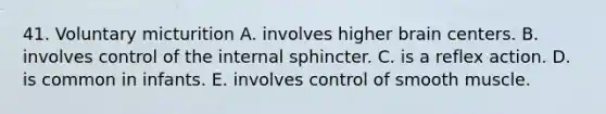 41. Voluntary micturition A. involves higher brain centers. B. involves control of the internal sphincter. C. is a reflex action. D. is common in infants. E. involves control of smooth muscle.