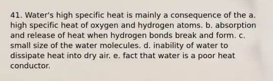 41. Water's high specific heat is mainly a consequence of the a. high specific heat of oxygen and hydrogen atoms. b. absorption and release of heat when hydrogen bonds break and form. c. small size of the water molecules. d. inability of water to dissipate heat into dry air. e. fact that water is a poor heat conductor.