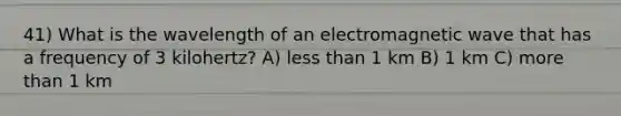 41) What is the wavelength of an electromagnetic wave that has a frequency of 3 kilohertz? A) less than 1 km B) 1 km C) more than 1 km