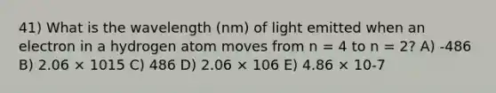 41) What is the wavelength (nm) of light emitted when an electron in a hydrogen atom moves from n = 4 to n = 2? A) -486 B) 2.06 × 1015 C) 486 D) 2.06 × 106 E) 4.86 × 10-7