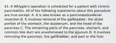 41. A Whipple's operation is scheduled for a patient with chronic pancreatitis. All of the following statements about this procedure are true except: A. It is also known as a pancreatoduodenal resection B. It involves removal of the gallbladder, the distal portion of the stomach, the duodenum, and the head of the pancreas C. The remaining parts of the pancreas, stomach, and common bile duct are anastomosed to the jejunum D. It involves removing the pancreas, the gallbladder, and part or the liver