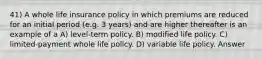 41) A whole life insurance policy in which premiums are reduced for an initial period (e.g. 3 years) and are higher thereafter is an example of a A) level-term policy. B) modified life policy. C) limited-payment whole life policy. D) variable life policy. Answer