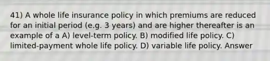 41) A whole life insurance policy in which premiums are reduced for an initial period (e.g. 3 years) and are higher thereafter is an example of a A) level-term policy. B) modified life policy. C) limited-payment whole life policy. D) variable life policy. Answer