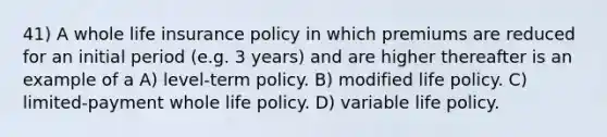 41) A whole life insurance policy in which premiums are reduced for an initial period (e.g. 3 years) and are higher thereafter is an example of a A) level-term policy. B) modified life policy. C) limited-payment whole life policy. D) variable life policy.