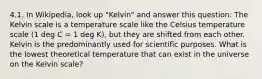 4.1. In Wikipedia, look up "Kelvin" and answer this question: The Kelvin scale is a temperature scale like the Celsius temperature scale (1 deg C = 1 deg K), but they are shifted from each other. Kelvin is the predominantly used for scientific purposes. What is the lowest theoretical temperature that can exist in the universe on the Kelvin scale?