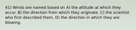 41) Winds are named based on A) the altitude at which they occur. B) the direction from which they originate. C) the scientist who first described them. D) the direction in which they are blowing.