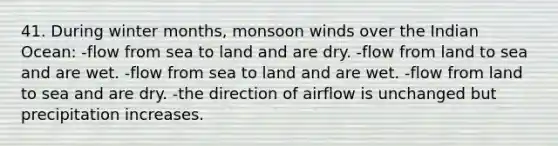 41. During winter months, monsoon winds over the Indian Ocean: -flow from sea to land and are dry. -flow from land to sea and are wet. -flow from sea to land and are wet. -flow from land to sea and are dry. -the direction of airflow is unchanged but precipitation increases.