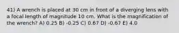 41) A wrench is placed at 30 cm in front of a diverging lens with a focal length of magnitude 10 cm. What is the magnification of the wrench? A) 0.25 B) -0.25 C) 0.67 D) -0.67 E) 4.0