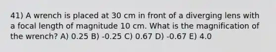 41) A wrench is placed at 30 cm in front of a diverging lens with a focal length of magnitude 10 cm. What is the magnification of the wrench? A) 0.25 B) -0.25 C) 0.67 D) -0.67 E) 4.0