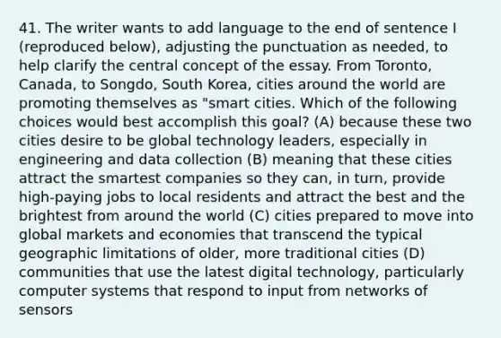 41. The writer wants to add language to the end of sentence I (reproduced below), adjusting the punctuation as needed, to help clarify the central concept of the essay. From Toronto, Canada, to Songdo, South Korea, cities around the world are promoting themselves as "smart cities. Which of the following choices would best accomplish this goal? (A) because these two cities desire to be global technology leaders, especially in engineering and data collection (B) meaning that these cities attract the smartest companies so they can, in turn, provide high-paying jobs to local residents and attract the best and the brightest from around the world (C) cities prepared to move into global markets and economies that transcend the typical geographic limitations of older, more traditional cities (D) communities that use the latest digital technology, particularly computer systems that respond to input from networks of sensors