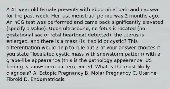 A 41 year old female presents with abdominal pain and nausea for the past week. Her last menstrual period was 2 months ago. An hCG test was performed and came back significantly elevated (specify a value). Upon ultrasound, no fetus is located (no gestational sac or fetal heartbeat detected), the uterus is enlarged, and there is a mass (is it solid or cystic? This differentiation would help to rule out 2 of your answer choices if you state "loculated cystic mass with snowstorm pattern) with a grape-like appearance (this is the pathology appearance, US finding is snowstorm pattern) noted. What is the most likely diagnosis? A. Ectopic Pregnancy B. Molar Pregnancy C. Uterine Fibroid D. Endometriosis