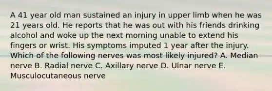 A 41 year old man sustained an injury in upper limb when he was 21 years old. He reports that he was out with his friends drinking alcohol and woke up the next morning unable to extend his fingers or wrist. His symptoms imputed 1 year after the injury. Which of the following nerves was most likely injured? A. Median nerve B. Radial nerve C. Axillary nerve D. Ulnar nerve E. Musculocutaneous nerve