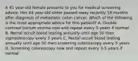 A 41 year-old female presents to you for medical screening advice. Her 44 year-old sister passed away recently 18 months after diagnosis of metastatic colon cancer. Which of the following is the most appropriate advice for this patient? A. Double contrast barium enema now and repeat every 5 years if normal B. Rectal occult blood testing annually until age 50 then sigmoidoscopy every 3 years C. Rectal occult blood testing annually until age 50 then screening colonoscopy every 5 years D. Screening colonoscopy now and repeat every 3-5 years if normal