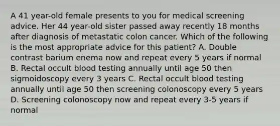 A 41 year-old female presents to you for medical screening advice. Her 44 year-old sister passed away recently 18 months after diagnosis of metastatic colon cancer. Which of the following is the most appropriate advice for this patient? A. Double contrast barium enema now and repeat every 5 years if normal B. Rectal occult blood testing annually until age 50 then sigmoidoscopy every 3 years C. Rectal occult blood testing annually until age 50 then screening colonoscopy every 5 years D. Screening colonoscopy now and repeat every 3-5 years if normal