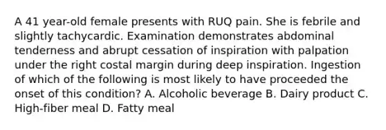 A 41 year-old female presents with RUQ pain. She is febrile and slightly tachycardic. Examination demonstrates abdominal tenderness and abrupt cessation of inspiration with palpation under the right costal margin during deep inspiration. Ingestion of which of the following is most likely to have proceeded the onset of this condition? A. Alcoholic beverage B. Dairy product C. High-fiber meal D. Fatty meal