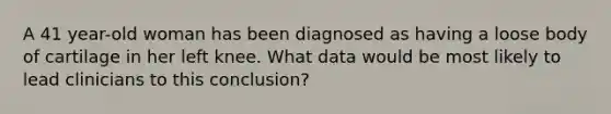 A 41 year-old woman has been diagnosed as having a loose body of cartilage in her left knee. What data would be most likely to lead clinicians to this conclusion?