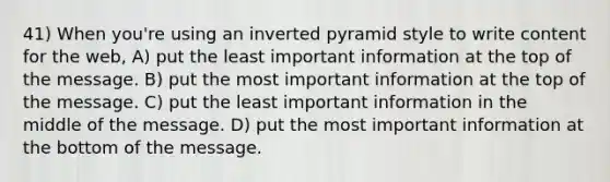 41) When you're using an inverted pyramid style to write content for the web, A) put the least important information at the top of the message. B) put the most important information at the top of the message. C) put the least important information in the middle of the message. D) put the most important information at the bottom of the message.