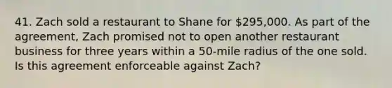 41. Zach sold a restaurant to Shane for 295,000. As part of the agreement, Zach promised not to open another restaurant business for three years within a 50-mile radius of the one sold. Is this agreement enforceable against Zach?