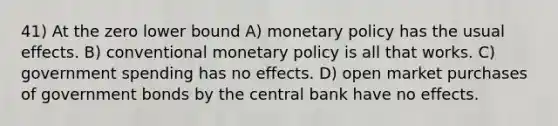 41) At the zero lower bound A) monetary policy has the usual effects. B) conventional monetary policy is all that works. C) government spending has no effects. D) open market purchases of government bonds by the central bank have no effects.