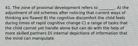 41. The zone of proximal development refers to ________. A) the adjustment of old schemes after noticing that current ways of thinking are flawed B) the cognitive discomfort the child feels during times of rapid cognitive change C) a range of tasks that the child cannot yet handle alone but can do with the help of more skilled partners D) internal depictions of information that the mind can manipulate