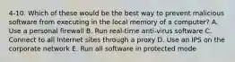 4-10. Which of these would be the best way to prevent malicious software from executing in the local memory of a computer? A. Use a personal firewall B. Run real-time anti-virus software C. Connect to all Internet sites through a proxy D. Use an IPS on the corporate network E. Run all software in protected mode