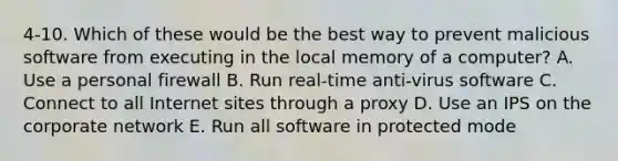 4-10. Which of these would be the best way to prevent malicious software from executing in the local memory of a computer? A. Use a personal firewall B. Run real-time anti-virus software C. Connect to all Internet sites through a proxy D. Use an IPS on the corporate network E. Run all software in protected mode