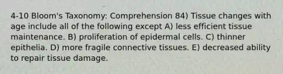 4-10 Bloom's Taxonomy: Comprehension 84) Tissue changes with age include all of the following except A) less efficient tissue maintenance. B) proliferation of epidermal cells. C) thinner epithelia. D) more fragile connective tissues. E) decreased ability to repair tissue damage.