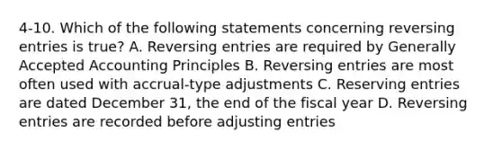 4-10. Which of the following statements concerning reversing entries is true? A. Reversing entries are required by Generally Accepted Accounting Principles B. Reversing entries are most often used with accrual-type adjustments C. Reserving entries are dated December 31, the end of the fiscal year D. Reversing entries are recorded before adjusting entries