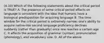 (4-10) Which of the following statements about the critical period is TRUE? A. The presence of some critical period effects on language is consistent with the idea that humans have a biological predisposition for acquiring language B. The time window for the critical period is extremely narrow; one's ability to acquire native-like second language proficiency declines suddenly (rather than gradually) once one reaches a certain age C. It affects the acquisition of grammar (syntax), pronunciation (phonology), and vocabulary size. D. All of the above