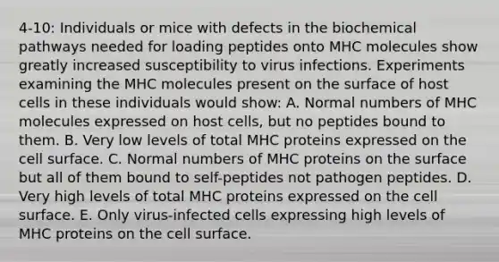 4-10: Individuals or mice with defects in the biochemical pathways needed for loading peptides onto MHC molecules show greatly increased susceptibility to virus infections. Experiments examining the MHC molecules present on the surface of host cells in these individuals would show: A. Normal numbers of MHC molecules expressed on host cells, but no peptides bound to them. B. Very low levels of total MHC proteins expressed on the cell surface. C. Normal numbers of MHC proteins on the surface but all of them bound to self-peptides not pathogen peptides. D. Very high levels of total MHC proteins expressed on the cell surface. E. Only virus-infected cells expressing high levels of MHC proteins on the cell surface.