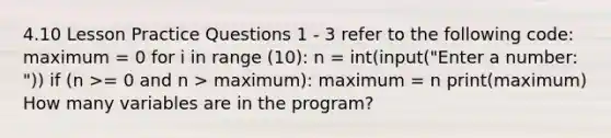 4.10 Lesson Practice Questions 1 - 3 refer to the following code: maximum = 0 for i in range (10): n = int(input("Enter a number: ")) if (n >= 0 and n > maximum): maximum = n print(maximum) How many variables are in the program?