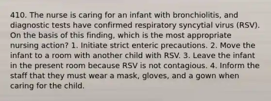 410. The nurse is caring for an infant with bronchiolitis, and diagnostic tests have confirmed respiratory syncytial virus (RSV). On the basis of this finding, which is the most appropriate nursing action? 1. Initiate strict enteric precautions. 2. Move the infant to a room with another child with RSV. 3. Leave the infant in the present room because RSV is not contagious. 4. Inform the staff that they must wear a mask, gloves, and a gown when caring for the child.