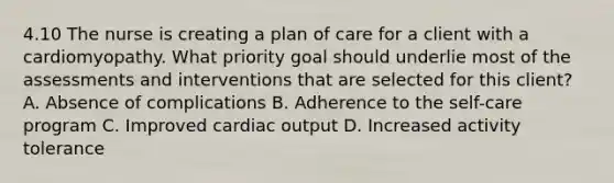 4.10 The nurse is creating a plan of care for a client with a cardiomyopathy. What priority goal should underlie most of the assessments and interventions that are selected for this client? A. Absence of complications B. Adherence to the self-care program C. Improved cardiac output D. Increased activity tolerance